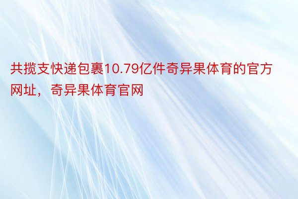 共揽支快递包裹10.79亿件奇异果体育的官方网址，奇异果体育官网