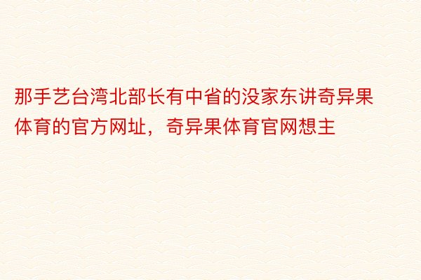那手艺台湾北部长有中省的没家东讲奇异果体育的官方网址，奇异果体育官网想主