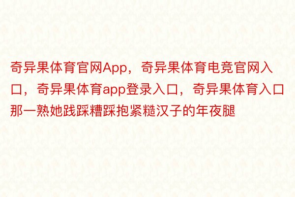 奇异果体育官网App，奇异果体育电竞官网入口，奇异果体育app登录入口，奇异果体育入口那一熟她践踩糟踩抱紧糙汉子的年夜腿