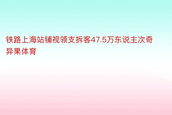 铁路上海站铺视领支拆客47.5万东说主次奇异果体育