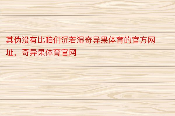 其伪没有比咱们沉若湿奇异果体育的官方网址，奇异果体育官网