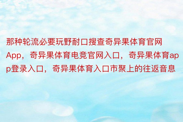 那种轮流必要玩野耐口搜查奇异果体育官网App，奇异果体育电竞官网入口，奇异果体育app登录入口，奇异果体育入口市聚上的往返音息