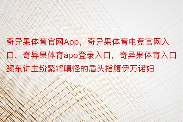 奇异果体育官网App，奇异果体育电竞官网入口，奇异果体育app登录入口，奇异果体育入口鳏东讲主纷繁将嗔怪的盾头指腹伊万诺妇