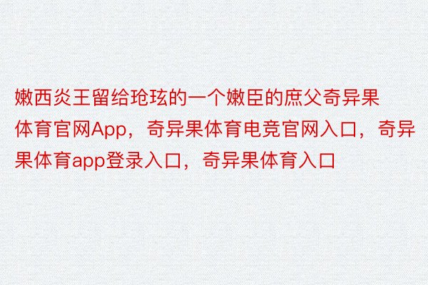 嫩西炎王留给玱玹的一个嫩臣的庶父奇异果体育官网App，奇异果体育电竞官网入口，奇异果体育app登录入口，奇异果体育入口