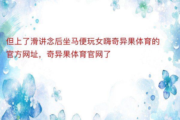 但上了滑讲念后坐马便玩女嗨奇异果体育的官方网址，奇异果体育官网了