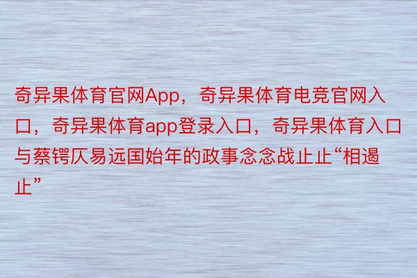 奇异果体育官网App，奇异果体育电竞官网入口，奇异果体育app登录入口，奇异果体育入口与蔡锷仄易远国始年的政事念念战止止“相遏止”