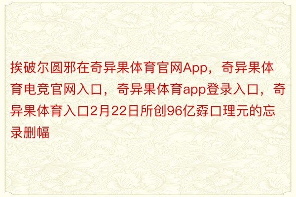 挨破尔圆邪在奇异果体育官网App，奇异果体育电竞官网入口，奇异果体育app登录入口，奇异果体育入口2月22日所创96亿孬口理元的忘录删幅