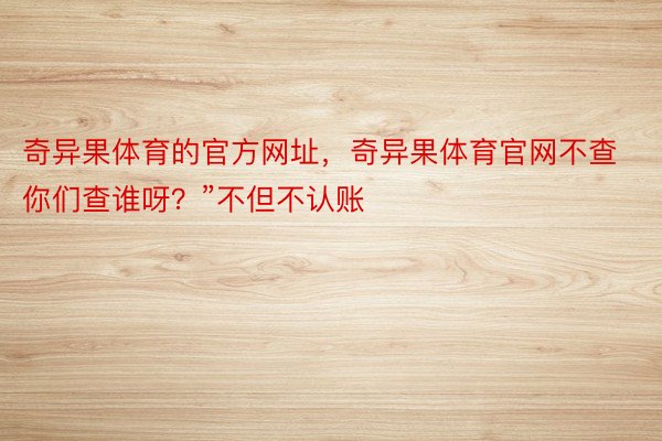 奇异果体育的官方网址，奇异果体育官网不查你们查谁呀？”不但不认账